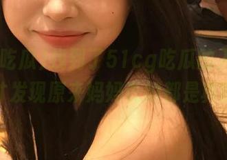找到了51cg吃瓜的入口分享，才发现原来妈妈说的都是真的！