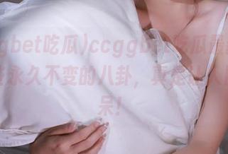 ccggbet吃瓜最新消息：那些永久不变的八卦，真是让人目瞪口呆！