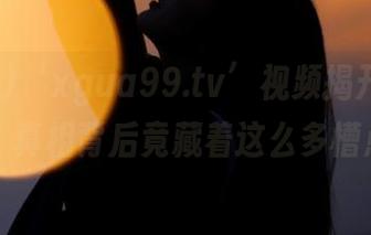 ‘xgua99.tv’视频揭开吃瓜真相，真相背后竟藏着这么多槽点？