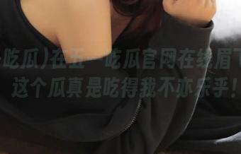 在五一吃瓜官网在线眉飞色舞，这个瓜真是吃得我不亦乐乎！