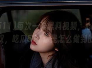 每次一看黑料视频，心里不禁感叹，吃瓜511你是怎么做到的？