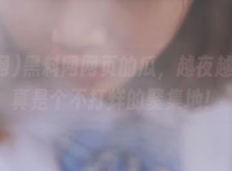 黑料网网页的瓜，越夜越精彩，真是个不打烊的聚集地！